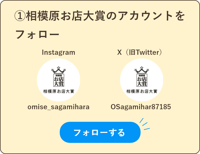 ①相模原お店大賞のアカウントをフォロー
Instagram：omise_sagamihara
X（旧Twitter）：OSagamihar87185